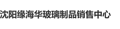 老骚屄沈阳缘海华玻璃制品销售中心